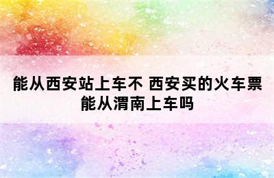 能从西安站上车不 西安买的火车票能从渭南上车吗